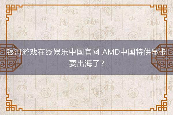 银河游戏在线娱乐中国官网 AMD中国特供显卡要出海了?