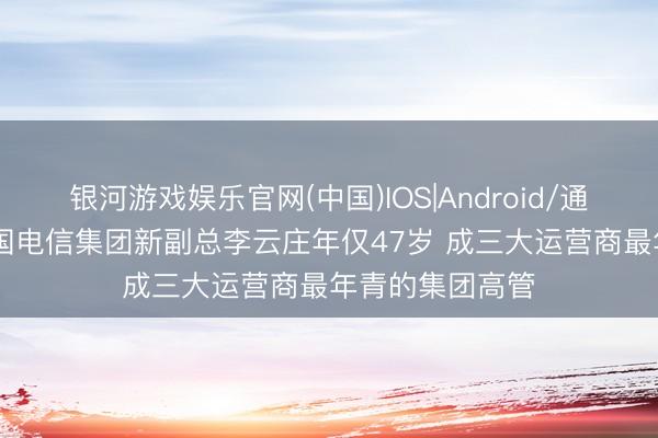 银河游戏娱乐官网(中国)IOS|Android/通用APP下载 中国电信集团新副总李云庄年仅47岁 成三大运营商最年青的集团高管