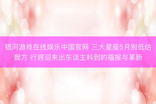 银河游戏在线娱乐中国官网 三大星座5月别低估我方 行将迎来出东谈主料到的福报与革新