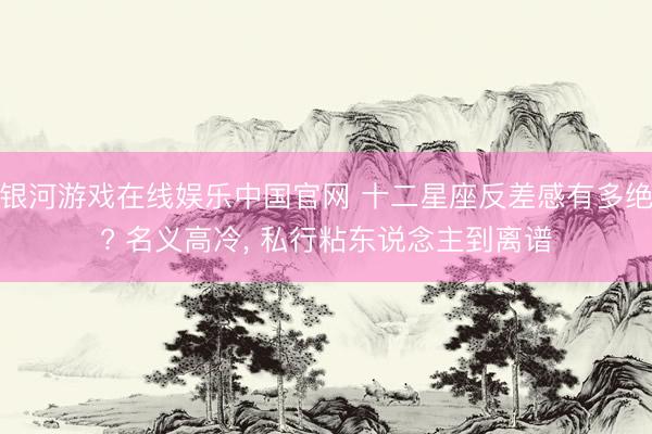 银河游戏在线娱乐中国官网 十二星座反差感有多绝? 名义高冷， 私行粘东说念主到离谱