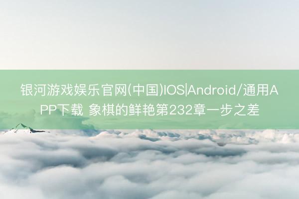 银河游戏娱乐官网(中国)IOS|Android/通用APP下载 象棋的鲜艳第232章一步之差