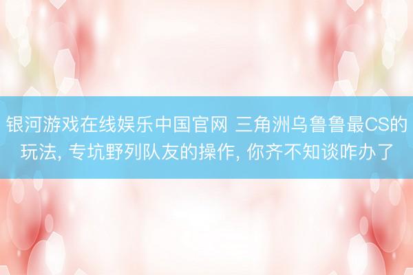 银河游戏在线娱乐中国官网 三角洲乌鲁鲁最CS的玩法， 专坑野列队友的操作， 你齐不知谈咋办了
