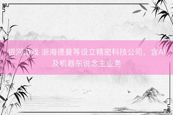 银河游戏 浙海德曼等设立精密科技公司，含AI及机器东说念主业务