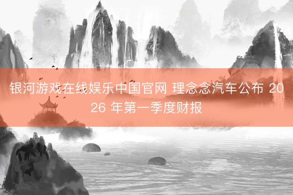 银河游戏在线娱乐中国官网 理念念汽车公布 2026 年第一季度财报