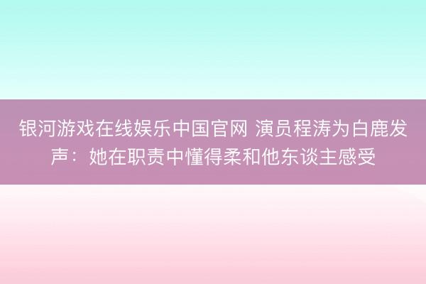 银河游戏在线娱乐中国官网 演员程涛为白鹿发声：她在职责中懂得柔和他东谈主感受