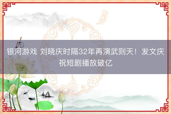 银河游戏 刘晓庆时隔32年再演武则天！发文庆祝短剧播放破亿