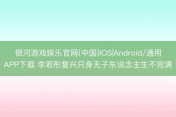 银河游戏娱乐官网(中国)IOS|Android/通用APP下载 李若彤复兴只身无子东说念主生不完满