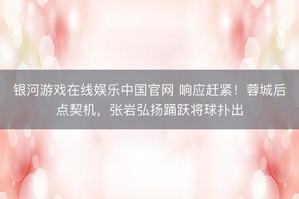银河游戏在线娱乐中国官网 响应赶紧！蓉城后点契机，张岩弘扬踊跃将球扑出