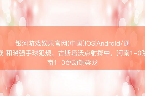 银河游戏娱乐官网(中国)IOS|Android/通用APP下载 和晓强手球犯规,古斯塔沃点射掷中,河南1-0跳动铜梁龙