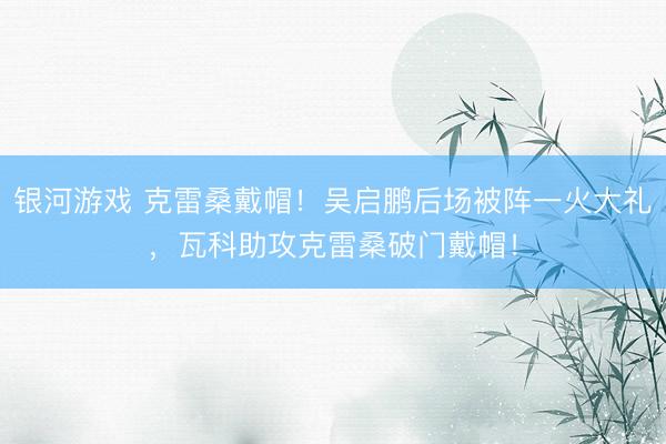 银河游戏 克雷桑戴帽!吴启鹏后场被阵一火大礼,瓦科助攻克雷桑破门戴帽!
