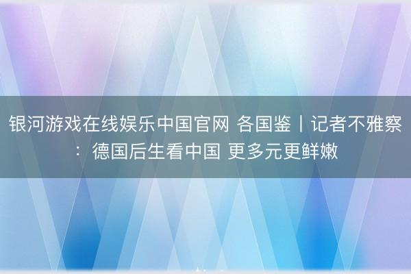 银河游戏在线娱乐中国官网 各国鉴丨记者不雅察：德国后生看中国 更多元更鲜嫩