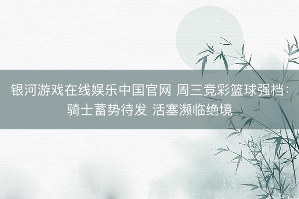 银河游戏在线娱乐中国官网 周三竞彩篮球强档：骑士蓄势待发 活塞濒临绝境