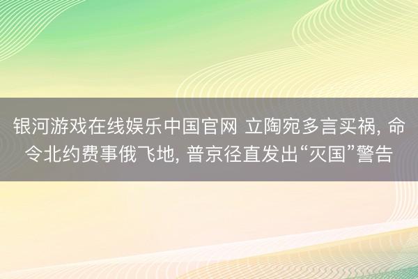 银河游戏在线娱乐中国官网 立陶宛多言买祸, 命令北约费事俄飞地, 普京径直发出“灭国”警告