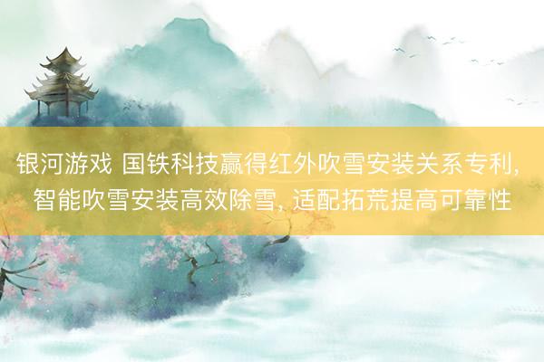 银河游戏 国铁科技赢得红外吹雪安装关系专利， 智能吹雪安装高效除雪， 适配拓荒提高可靠性