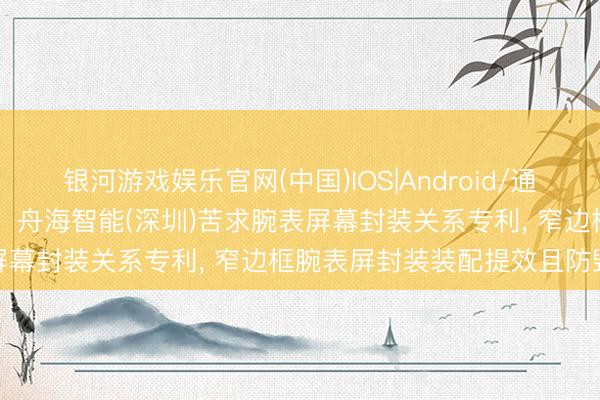 银河游戏娱乐官网(中国)IOS|Android/通用APP下载 重庆舟海智能、舟海智能(深圳)苦求腕表屏幕封装关系专利， 窄边框腕表屏封装装配提效且防毁伤