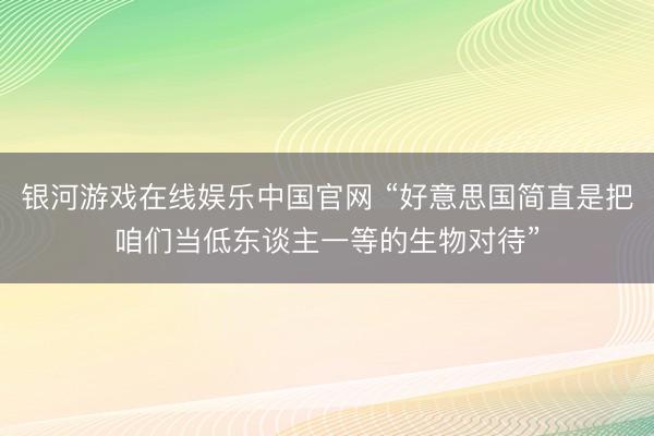 银河游戏在线娱乐中国官网 “好意思国简直是把咱们当低东谈主一等的生物对待”