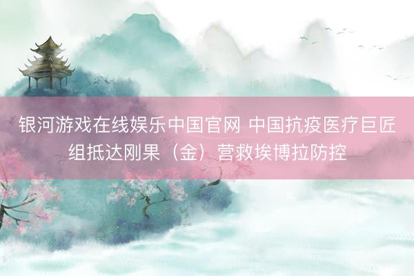银河游戏在线娱乐中国官网 中国抗疫医疗巨匠组抵达刚果(金)营救埃博拉防控