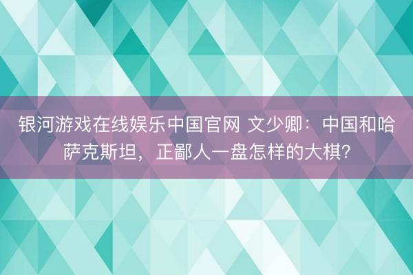 银河游戏在线娱乐中国官网 文少卿：中国和哈萨克斯坦，正鄙人一盘怎样的大棋？