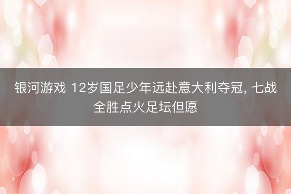 银河游戏 12岁国足少年远赴意大利夺冠， 七战全胜点火足坛但愿