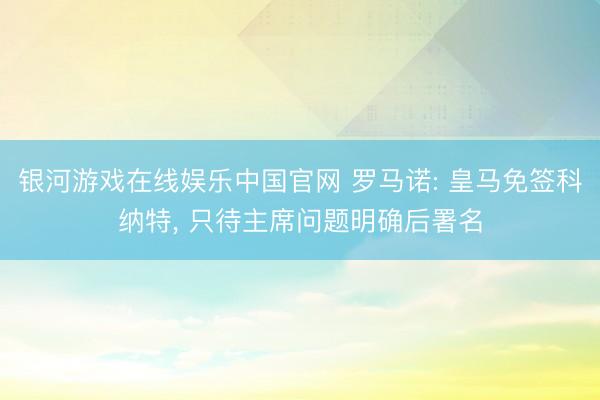 银河游戏在线娱乐中国官网 罗马诺: 皇马免签科纳特， 只待主席问题明确后署名