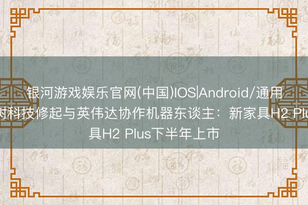 银河游戏娱乐官网(中国)IOS|Android/通用APP下载 宇树科技修起与英伟达协作机器东谈主：新家具H2 Plus下半年上市
