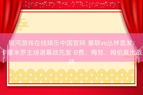 银河游戏在线娱乐中国官网 曼联vs丛林首发：卡塞米罗主场谢幕战先发 B费、梅努、姆伯莫出战