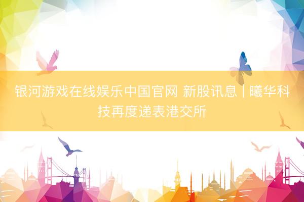 银河游戏在线娱乐中国官网 新股讯息 | 曦华科技再度递表港交所