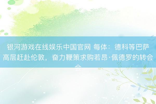 银河游戏在线娱乐中国官网 每体：德科等巴萨高层赶赴伦敦，奋力