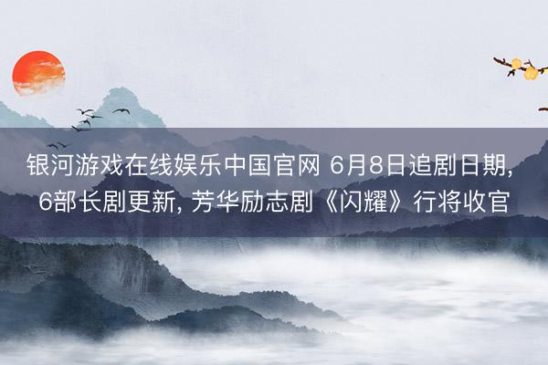 银河游戏在线娱乐中国官网 6月8日追剧日期， 6部长剧更新， 芳华励志剧《闪耀》行将收官