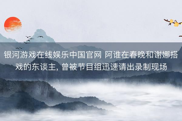 银河游戏在线娱乐中国官网 阿谁在春晚和谢娜搭戏的东谈主， 曾被节目组迅速请出录制现场