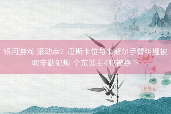 银河游戏 滚动点？唐斯卡位与卡斯尔手臂纠缠被吹辛勤犯规 个东谈主4犯被换下