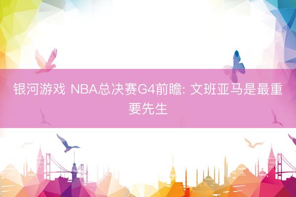 银河游戏 NBA总决赛G4前瞻: 文班亚马是最重要先生