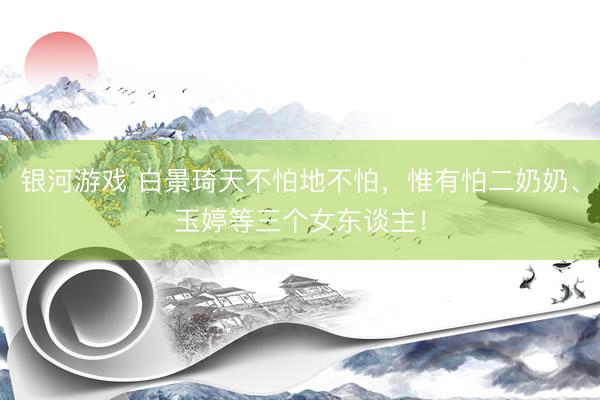 银河游戏 白景琦天不怕地不怕，惟有怕二奶奶、玉婷等三个女东谈主！