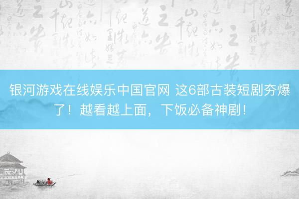 银河游戏在线娱乐中国官网 这6部古装短剧夯爆了！越看越上面，下饭必备神剧！