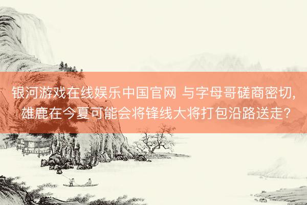 银河游戏在线娱乐中国官网 与字母哥磋商密切， 雄鹿在今夏可能会将锋线大将打包沿路送走?