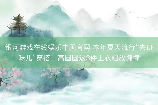 银河游戏在线娱乐中国官网 本年夏天流行“去班味儿”穿搭！高圆圆这3件上衣粗放慵懒