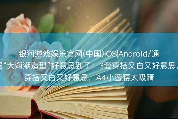 银河游戏娱乐官网(中国)IOS|Android/通用APP下载 被陈瑶“大海潮造型”好意思到了！3套穿搭又白又好意思，A4小蛮腰太吸睛