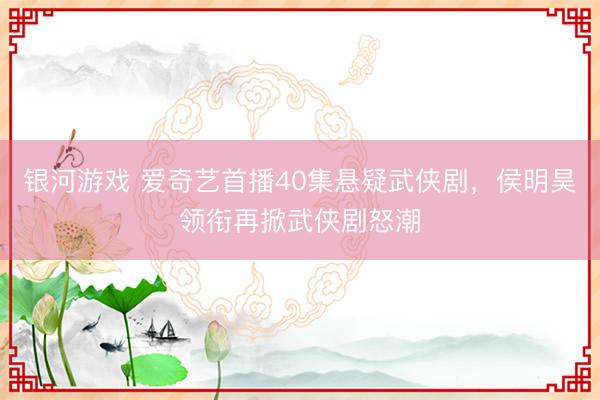 银河游戏 爱奇艺首播40集悬疑武侠剧，侯明昊领衔再掀武侠剧怒潮