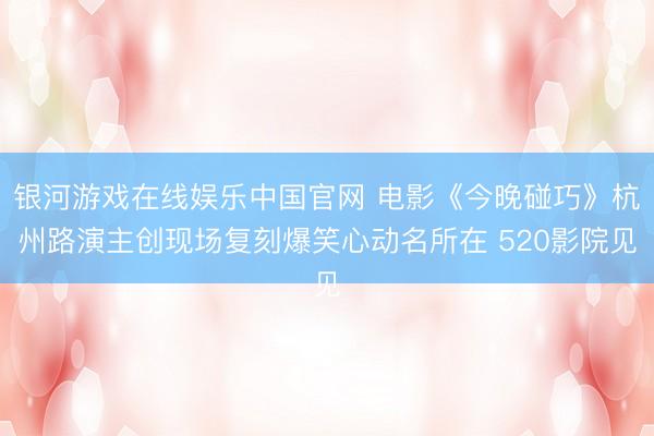 银河游戏在线娱乐中国官网 电影《今晚碰巧》杭州路演主创现场复刻爆笑心动名所在 520影院见