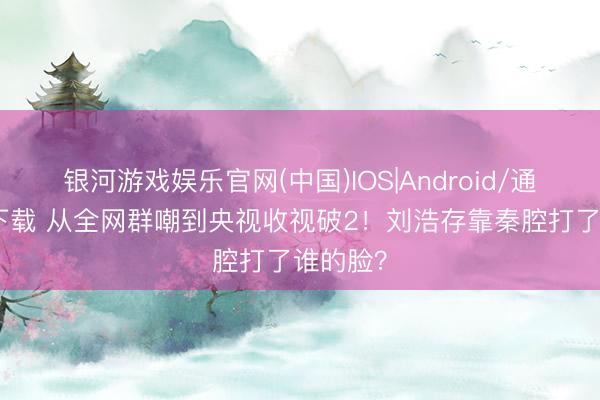 银河游戏娱乐官网(中国)IOS|Android/通用APP下载 从全网群嘲到央视收视破2!刘浩存靠秦腔打了谁的脸?