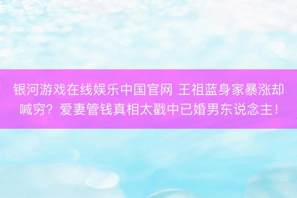 银河游戏在线娱乐中国官网 王祖蓝身家暴涨却喊穷？爱妻管钱真相太戳中已婚男东说念主！