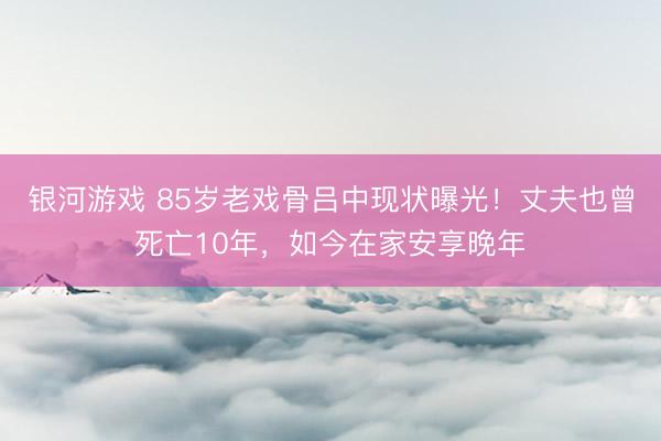 银河游戏 85岁老戏骨吕中现状曝光！丈夫也曾死亡10年，如今在家安享晚年