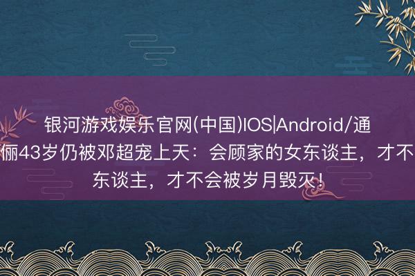 银河游戏娱乐官网(中国)IOS|Android/通用APP下载 孙俪43岁仍被邓超宠上天：会顾家的女东谈主，才不会被岁月毁灭！