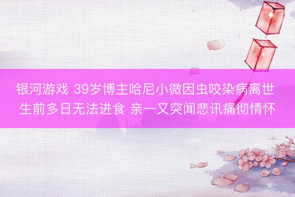 银河游戏 39岁博主哈尼小微因虫咬染病离世 生前多日无法进食 亲一又突闻悲讯痛彻情怀