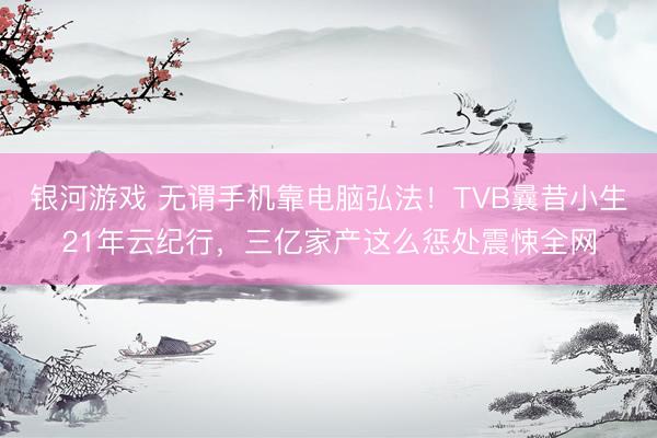 银河游戏 无谓手机靠电脑弘法！TVB曩昔小生21年云纪行，三亿家产这么惩处震悚全网