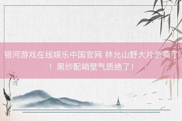 银河游戏在线娱乐中国官网 林允山野大片杀疯了！黑纱配峭壁气质绝了！