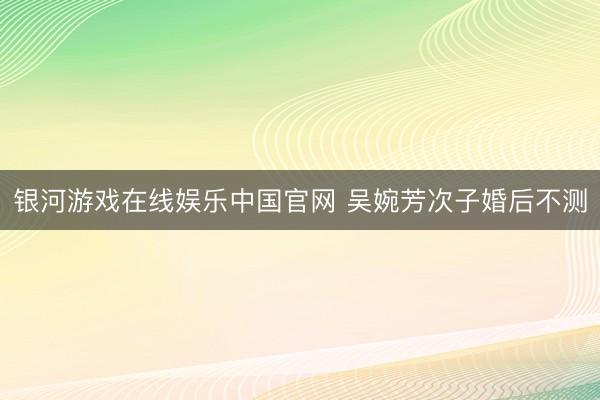 银河游戏在线娱乐中国官网 吴婉芳次子婚后不测