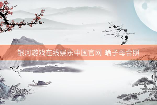 银河游戏在线娱乐中国官网 晒子母合照