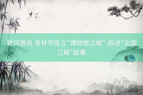 银河游戏 吉林市竖立“博物馆之城” 叙述“北国江城”故事