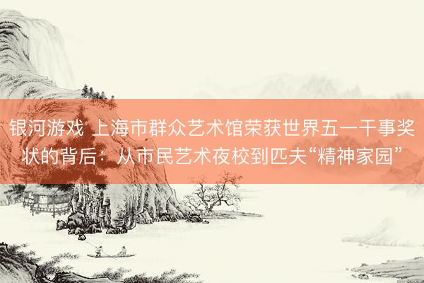 银河游戏 上海市群众艺术馆荣获世界五一干事奖状的背后：从市民艺术夜校到匹夫“精神家园”